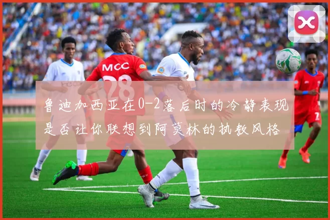鲁迪加西亚在0-2落后时的冷静表现是否让你联想到阿莫林的执教风格