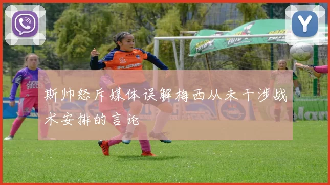 斯帅怒斥媒体误解梅西从未干涉战术安排的言论