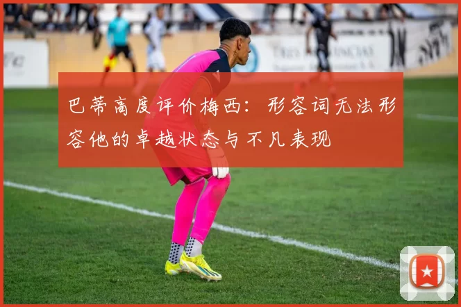 巴蒂高度评价梅西：形容词无法形容他的卓越状态与不凡表现