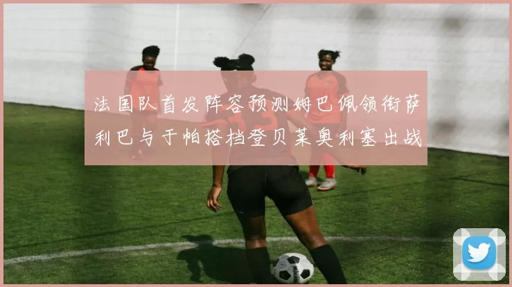法国队首发阵容预测姆巴佩领衔萨利巴与于帕搭档登贝莱奥利塞出战