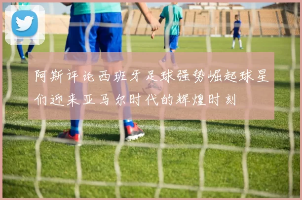 阿斯评论西班牙足球强势崛起球星们迎来亚马尔时代的辉煌时刻